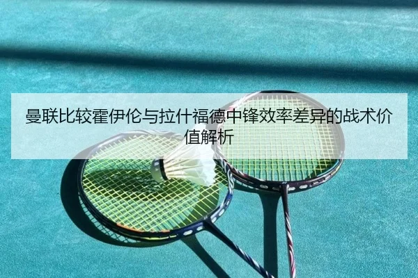 曼联比较霍伊伦与拉什福德中锋效率差异的战术价值解析