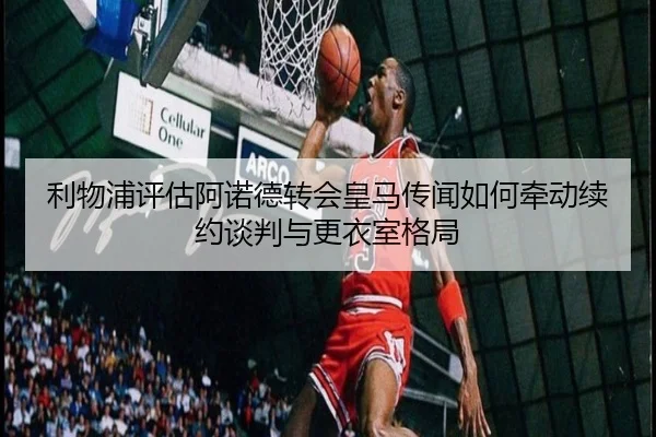 利物浦评估阿诺德转会皇马传闻如何牵动续约谈判与更衣室格局