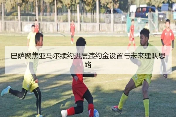 巴萨聚焦亚马尔续约进展违约金设置与未来建队思路