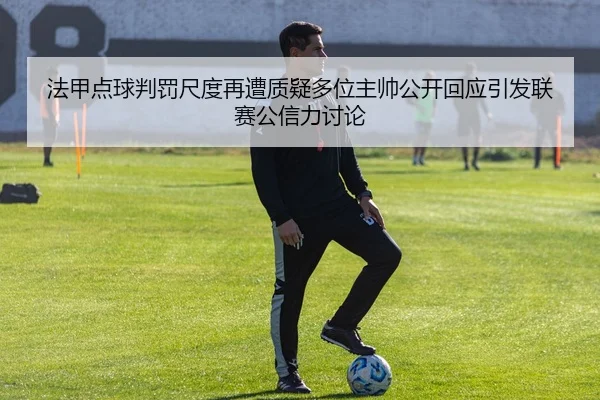 法甲点球判罚尺度再遭质疑多位主帅公开回应引发联赛公信力讨论